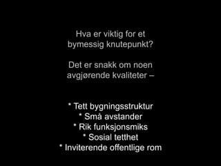 Hva er viktig for et
bymessig knutepunkt?
Det er snakk om noen
avgjørende kvaliteter –
* Tett bygningsstruktur
* Små avstander
* Rik funksjonsmiks
* Sosial tetthet
* Inviterende offentlige rom
 