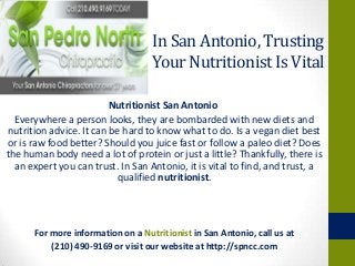 In San Antonio, Trusting
Your Nutritionist Is Vital
Nutritionist San Antonio
Everywhere a person looks, they are bombarded with new diets and
nutrition advice. It can be hard to know what to do. Is a vegan diet best
or is raw food better? Should you juice fast or follow a paleo diet? Does
the human body need a lot of protein or just a little? Thankfully, there is
an expert you can trust. In San Antonio, it is vital to find, and trust, a
qualified nutritionist.
For more information on a Nutritionist in San Antonio, call us at
(210) 490-9169 or visit our website at http://spncc.com
 