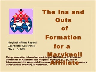 This presentation is based on workshop of NACAR North American Conference of Associates and Religious, February 20 – 22, 2009 in Albuquerque, NM. We gratefully acknowledge the work of the presenters Carol Gariano and Mary Jo Mersmann. ,[object Object],[object Object],[object Object],Maryknoll Affiliate Regional Coordinator Conference, May 3 – 4, 2009 