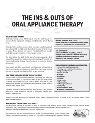 the ins & outs of
         oral appliance therapy
What is sleep apnea?
Obstructive sleep apnea (OSA) occurs when the soft tissue in a
person’s throat repeatedly collapses and blocks the airway during      having trouble With cpap?
sleep.                                                                 Did you know that 25 to 50 percent of sleep apnea
                                                                       patients do not comply with or tolerate CPAP?
These partial reductions and complete pauses in breathing typically
last between 10 and 30 seconds, but can persist for one minute
or longer. These pauses can happen hundreds of times a night,          get connecteD
leading to abrupt reductions in blood oxygen levels.                   Follow the AADSM blog (http://aadsm.
                                                                       blogspot.com/) to touch base with other sleep
The brain alerts the body to its lack of oxygen, causing a brief       apnea patients and learn about the latest
arousal from sleep that restores normal breathing. The result is a     research in oral appliance therapy.
fragmented quality of sleep that often leads to excessive daytime
sleepiness.
                                                                       untreateD osa increases your risk for:
Most people with OSA snore loudly and frequently, with periods of       •	 Excessive daytime sleepiness
silence when airflow is reduced or blocked. They then make choking,     •	 Driving and work-related accidents
snorting or gasping sounds when their airway reopens.                   •	 High blood pressure
                                                                        •	 Heart disease
hoW Does oral appliance therapy Work?                                   •	 Stroke
                                                                        •	 Diabetes
Custom made oral appliances reposition the tongue and lower jaw
                                                                        •	 Obesity
forward during sleep to maintain an open airway. Dentists trained       •	 Depression
in dental sleep medicine know how to select, fabricate, fit, and        •	 Memory loss
adjust these devices, which look like mouth guards, to help patients    •	 Morning headaches
breathe freely during sleep.                                            •	 Irritability
                                                                        •	 Decreased sex drive
Follow-up visits and post-adjustment sleep studies help dentists        •	 Impaired concentration
determine if oral appliance therapy is effectively treating their
patients’ sleep apnea.

Dentists are not permitted to diagnose sleep apnea. Diagnosis should be done at an accredited sleep center
(www.sleepcenters.org).

Who shoulD use an oral appliance?
Oral Appliance Therapy is indicated for mild to moderate OSA patients if they prefer it to Continuous Positive Airway
Pressure (CPAP), the standard treatment therapy, cannot tolerate CPAP, or are unable to use
positional therapy or weight loss to control their apnea.

Oral appliances are also recommended for severe OSA patients if they cannot tolerate CPAP.
Patients with severe OSA should always try CPAP before considering oral appliance therapy.
 