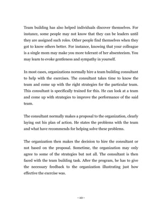 - 10 -
Team building has also helped individuals discover themselves. For
instance, some people may not know that they can be leaders until
they are assigned such roles. Other people find themselves when they
got to know others better. For instance, knowing that your colleague
is a single mom may make you more tolerant of her absenteeism. You
may learn to evoke gentleness and sympathy in yourself.
In most cases, organizations normally hire a team building consultant
to help with the exercises. The consultant takes time to know the
team and come up with the right strategies for the particular team.
This consultant is specifically trained for this. He can look at a team
and come up with strategies to improve the performance of the said
team.
The consultant normally makes a proposal to the organization, clearly
laying out his plan of action. He states the problems with the team
and what have recommends for helping solve these problems.
The organization then makes the decision to hire the consultant or
not based on the proposal. Sometime, the organization may only
agree to some of the strategies but not all. The consultant is then
faced with the team building task. After the program, he has to give
the necessary feedback to the organization illustrating just how
effective the exercise was.
 