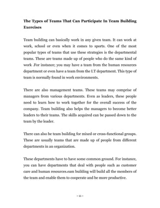 - 11 -
The Types of Teams That Can Participate In Team Building
Exercises
Team building can basically work in any given team. It can work at
work, school or even when it comes to sports. One of the most
popular types of teams that use these strategies is the departmental
teams. These are teams made up of people who do the same kind of
work .For instance; you may have a team from the human resources
department or even have a team from the I.T department. This type of
team is normally found in work environments.
There are also management teams. These teams may comprise of
managers from various departments. Even as leaders, these people
need to learn how to work together for the overall success of the
company. Team building also helps the managers to become better
leaders to their teams. The skills acquired can be passed down to the
team by the leader.
There can also be team building for mixed or cross-functional groups.
These are usually teams that are made up of people from different
departments in an organization.
These departments have to have some common ground. For instance,
you can have departments that deal with people such as customer
care and human resources.eam building will build all the members of
the team and enable them to cooperate and be more productive.
 