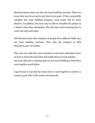 - 12 -
Special projects teams can also use team building exercises. These are
teams that may be set up for just short term goals. If they successfully
complete the team building program, such teams will be more
effective. In addition, the team may be able to complete the project in
a shorter time than anticipated. This all comes from learning how to
work well with each other.
Self directed teams that comprise of people from different fields also
use team building exercises. They take the program to help
themselves grow as leaders.
They also use what they have learned to train their individual teams
on how to foster the bond that will enable them to work together.
Any team that has a common goal can use team building to help them
work together much better.
A good team is one that has learnt how to work together to achieve a
common goal. This is the essence of teamwork
 