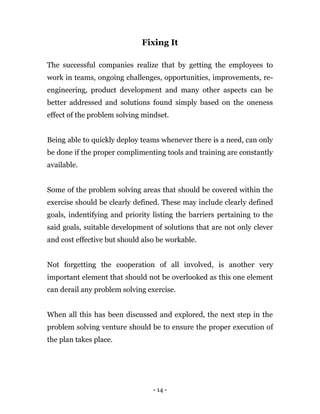 - 14 -
Fixing It
The successful companies realize that by getting the employees to
work in teams, ongoing challenges, opportunities, improvements, re-
engineering, product development and many other aspects can be
better addressed and solutions found simply based on the oneness
effect of the problem solving mindset.
Being able to quickly deploy teams whenever there is a need, can only
be done if the proper complimenting tools and training are constantly
available.
Some of the problem solving areas that should be covered within the
exercise should be clearly defined. These may include clearly defined
goals, indentifying and priority listing the barriers pertaining to the
said goals, suitable development of solutions that are not only clever
and cost effective but should also be workable.
Not forgetting the cooperation of all involved, is another very
important element that should not be overlooked as this one element
can derail any problem solving exercise.
When all this has been discussed and explored, the next step in the
problem solving venture should be to ensure the proper execution of
the plan takes place.
 