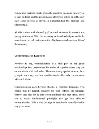 - 15 -
Constant or periodic checks should be practiced to ensure the exercise
is kept on track and the problems are effectively solved or at the very
least some success is shown in understanding the problem and
addressing it.
All this is done with the end goal in mind to ensure its smooth and
speedy attainment. With the necessary tools and techniques available,
most teams can help to improve the effectiveness and sustainability of
the company.
Communication Exercises
Needless to say, communication is a vital part of any given
relationship. Two people can’t live and work together unless they can
communicate with each other. The same theory applies to team, for a
group to work together they must be able to effectively communicate
with each other.
Communication goes beyond sharing a common language. Two
people may be English speakers but even without the language
barrier, they may not be able to communicate with each other. There
are so many fundamental principles that go into effective
communication. This is why this type of exercises is normally vital in
any given team.
 