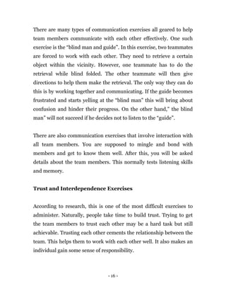 - 16 -
There are many types of communication exercises all geared to help
team members communicate with each other effectively. One such
exercise is the “blind man and guide”. In this exercise, two teammates
are forced to work with each other. They need to retrieve a certain
object within the vicinity. However, one teammate has to do the
retrieval while blind folded. The other teammate will then give
directions to help them make the retrieval. The only way they can do
this is by working together and communicating. If the guide becomes
frustrated and starts yelling at the “blind man” this will bring about
confusion and hinder their progress. On the other hand,” the blind
man” will not succeed if he decides not to listen to the “guide”.
There are also communication exercises that involve interaction with
all team members. You are supposed to mingle and bond with
members and get to know them well. After this, you will be asked
details about the team members. This normally tests listening skills
and memory.
Trust and Interdependence Exercises
According to research, this is one of the most difficult exercises to
administer. Naturally, people take time to build trust. Trying to get
the team members to trust each other may be a hard task but still
achievable. Trusting each other cements the relationship between the
team. This helps them to work with each other well. It also makes an
individual gain some sense of responsibility.
 