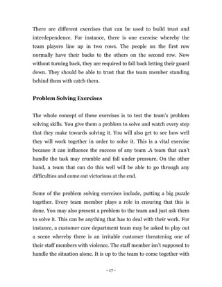 - 17 -
There are different exercises that can be used to build trust and
interdependence. For instance, there is one exercise whereby the
team players line up in two rows. The people on the first row
normally have their backs to the others on the second row. Now
without turning back, they are required to fall back letting their guard
down. They should be able to trust that the team member standing
behind them with catch them.
Problem Solving Exercises
The whole concept of these exercises is to test the team’s problem
solving skills. You give them a problem to solve and watch every step
that they make towards solving it. You will also get to see how well
they will work together in order to solve it. This is a vital exercise
because it can influence the success of any team .A team that can’t
handle the task may crumble and fall under pressure. On the other
hand, a team that can do this well will be able to go through any
difficulties and come out victorious at the end.
Some of the problem solving exercises include, putting a big puzzle
together. Every team member plays a role in ensuring that this is
done. You may also present a problem to the team and just ask them
to solve it. This can be anything that has to deal with their work. For
instance, a customer care department team may be asked to play out
a scene whereby there is an irritable customer threatening one of
their staff members with violence. The staff member isn’t supposed to
handle the situation alone. It is up to the team to come together with
 