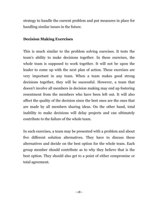 - 18 -
strategy to handle the current problem and put measures in place for
handling similar issues in the future.
Decision Making Exercises
This is much similar to the problem solving exercises. It tests the
team’s ability to make decisions together. In these exercises, the
whole team is supposed to work together. It will not be upon the
leader to come up with the next plan of action. These exercises are
very important in any team. When a team makes good strong
decisions together, they will be successful. However, a team that
doesn’t involve all members in decision making may end up fostering
resentment from the members who have been left out. It will also
affect the quality of the decision since the best ones are the ones that
are made by all members sharing ideas. On the other hand, total
inability to make decisions will delay projects and can ultimately
contribute to the failure of the whole team.
In such exercises, a team may be presented with a problem and about
five different solution alternatives. They have to discuss these
alternatives and decide on the best option for the whole team. Each
group member should contribute as to why they believe that is the
best option. They should also get to a point of either compromise or
total agreement.
 