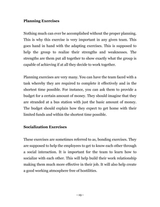 - 19 -
Planning Exercises
Nothing much can ever be accomplished without the proper planning.
This is why this exercise is very important in any given team. This
goes hand in hand with the adapting exercises. This is supposed to
help the group to realize their strengths and weaknesses. The
strengths are them put all together to show exactly what the group is
capable of achieving if at all they decide to work together.
Planning exercises are very many. You can have the team faced with a
task whereby they are required to complete it effectively and in the
shortest time possible. For instance, you can ask them to provide a
budget for a certain amount of money. They should imagine that they
are stranded at a bus station with just the basic amount of money.
The budget should explain how they expect to get home with their
limited funds and within the shortest time possible.
Socialization Exercises
These exercises are sometimes referred to as, bonding exercises. They
are supposed to help the employees to get to know each other through
a social interaction. It is important for the team to learn how to
socialize with each other. This will help build their work relationship
making them much more effective in their job. It will also help create
a good working atmosphere free of hostilities.
 