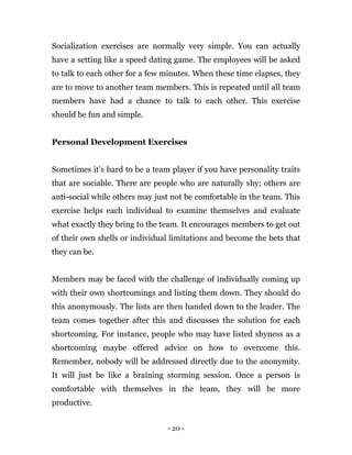 - 20 -
Socialization exercises are normally very simple. You can actually
have a setting like a speed dating game. The employees will be asked
to talk to each other for a few minutes. When these time elapses, they
are to move to another team members. This is repeated until all team
members have had a chance to talk to each other. This exercise
should be fun and simple.
Personal Development Exercises
Sometimes it’s hard to be a team player if you have personality traits
that are sociable. There are people who are naturally shy; others are
anti-social while others may just not be comfortable in the team. This
exercise helps each individual to examine themselves and evaluate
what exactly they bring to the team. It encourages members to get out
of their own shells or individual limitations and become the bets that
they can be.
Members may be faced with the challenge of individually coming up
with their own shortcomings and listing them down. They should do
this anonymously. The lists are then handed down to the leader. The
team comes together after this and discusses the solution for each
shortcoming. For instance, people who may have listed shyness as a
shortcoming maybe offered advice on how to overcome this.
Remember, nobody will be addressed directly due to the anonymity.
It will just be like a braining storming session. Once a person is
comfortable with themselves in the team, they will be more
productive.
 