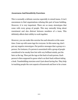 - 21 -
Awareness And Sensitivity Exercises
This is normally a delicate exercise especially in mixed teams. It isn’t
uncommon to find organizations refusing this part of team building.
However, it is very important. There are so many stereotypes that
come with every group of people. This may naturally bring about
resentment and also distrust between members of a team. This
definitely affects their ability to work together.
However, you can make this exercise fun and educative at the same
time. Come up with name tags for everyone. In this name tag, don’t
put any negative stereotypes .Put positive messages that a group or a
person. For instance, if a person is associated with a group of people
considered to be sneaky liars but with very brilliant minds, put the
later as the tag. Then put the tags at the back of each person. Each
person is then supposed to guess what’s on their back without taking
a look. Teambuilding exercises aren’t just about having fun. They help
in teaching people the core aspects of teamwork and how to be a team
 