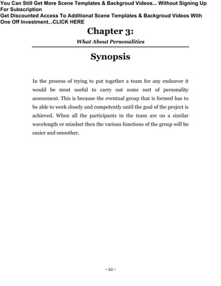 - 22 -
Chapter 3:
What About Personalities
Synopsis
In the process of trying to put together a team for any endeavor it
would be most useful to carry out some sort of personality
assessment. This is because the eventual group that is formed has to
be able to work closely and competently until the goal of the project is
achieved. When all the participants in the team are on a similar
wavelength or mindset then the various functions of the group will be
easier and smoother.
You Can Still Get More Scene Templates & Backgroud Videos... Without Signing Up
For Subscription
Get Discounted Access To Additional Scene Templates & Backgroud Videos With
One Off Investment...CLICK HERE
 