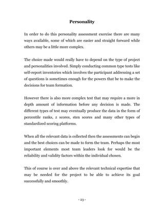 - 23 -
Personality
In order to do this personality assessment exercise there are many
ways available, some of which are easier and straight forward while
others may be a little more complex.
The choice made would really have to depend on the type of project
and personalities involved. Simply conducting common type tests like
self-report inventories which involves the participant addressing a set
of questions is sometimes enough for the powers that be to make the
decisions for team formation.
However there is also more complex test that may require a more in
depth amount of information before any decision is made. The
different types of test may eventually produce the data in the form of
percentile ranks, z scores, sten scores and many other types of
standardized scoring platforms.
When all the relevant data is collected then the assessments can begin
and the best choices can be made to form the team. Perhaps the most
important elements most team leaders look for would be the
reliability and validity factors within the individual chosen.
This of course is over and above the relevant technical expertise that
may be needed for the project to be able to achieve its goal
successfully and smoothly.
 