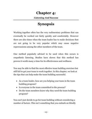 - 25 -
Chapter 4:
Listening And Success
Synopsis
Working together often has the very rudimentary problems that can
eventually be worked out fairly quickly and comfortably. However
there are also times when the team leader has to make decisions that
are not going to be very popular which may cause negative
repercussions among the other members of the team.
One method popularly advised to be used when this occurs is
empathetic listening. Studies have shown that this method has
proven it worth many a time for its effectiveness and swiftness.
You may be able to find the most effective team building exercises but
still fail to get your team to work together. In this chapter, we look at
the tips that can help make the team building successful.
 As a team leader, how are you helping your team in the team
building program?
 Is everyone in the team committed to the process?
 Do the team members know why they need the team building
program?
You can’t just decide to go for team building without considering a
number of factors .This isn’t something that you embark on blindly
 