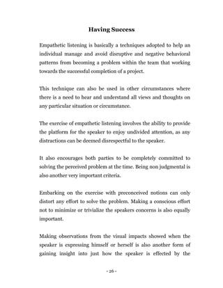 - 26 -
Having Success
Empathetic listening is basically a techniques adopted to help an
individual manage and avoid disruptive and negative behavioral
patterns from becoming a problem within the team that working
towards the successful completion of a project.
This technique can also be used in other circumstances where
there is a need to hear and understand all views and thoughts on
any particular situation or circumstance.
The exercise of empathetic listening involves the ability to provide
the platform for the speaker to enjoy undivided attention, as any
distractions can be deemed disrespectful to the speaker.
It also encourages both parties to be completely committed to
solving the perceived problem at the time. Being non judgmental is
also another very important criteria.
Embarking on the exercise with preconceived notions can only
distort any effort to solve the problem. Making a conscious effort
not to minimize or trivialize the speakers concerns is also equally
important.
Making observations from the visual impacts showed when the
speaker is expressing himself or herself is also another form of
gaining insight into just how the speaker is effected by the
 