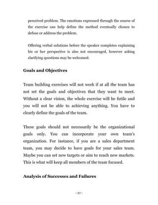 - 27 -
perceived problem. The emotions expressed through the course of
the exercise can help define the method eventually chosen to
defuse or address the problem.
Offering verbal solutions before the speaker completes explaining
his or her perspective is also not encouraged, however asking
clarifying questions may be welcomed.
Goals and Objectives
Team building exercises will not work if at all the team has
not set the goals and objectives that they want to meet.
Without a clear vision, the whole exercise will be futile and
you will not be able to achieving anything. You have to
clearly define the goals of the team.
These goals should not necessarily be the organizational
goals only. You can incorporate your own team’s
organization. For instance, if you are a sales department
team, you may decide to have goals for your sales team.
Maybe you can set new targets or aim to reach new markets.
This is what will keep all members of the team focused.
Analysis of Successes and Failures
 