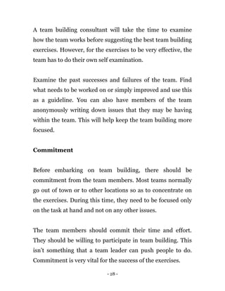 - 28 -
A team building consultant will take the time to examine
how the team works before suggesting the best team building
exercises. However, for the exercises to be very effective, the
team has to do their own self examination.
Examine the past successes and failures of the team. Find
what needs to be worked on or simply improved and use this
as a guideline. You can also have members of the team
anonymously writing down issues that they may be having
within the team. This will help keep the team building more
focused.
Commitment
Before embarking on team building, there should be
commitment from the team members. Most teams normally
go out of town or to other locations so as to concentrate on
the exercises. During this time, they need to be focused only
on the task at hand and not on any other issues.
The team members should commit their time and effort.
They should be willing to participate in team building. This
isn’t something that a team leader can push people to do.
Commitment is very vital for the success of the exercises.
 