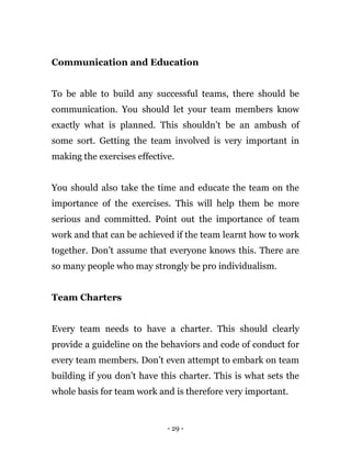 - 29 -
Communication and Education
To be able to build any successful teams, there should be
communication. You should let your team members know
exactly what is planned. This shouldn’t be an ambush of
some sort. Getting the team involved is very important in
making the exercises effective.
You should also take the time and educate the team on the
importance of the exercises. This will help them be more
serious and committed. Point out the importance of team
work and that can be achieved if the team learnt how to work
together. Don’t assume that everyone knows this. There are
so many people who may strongly be pro individualism.
Team Charters
Every team needs to have a charter. This should clearly
provide a guideline on the behaviors and code of conduct for
every team members. Don’t even attempt to embark on team
building if you don’t have this charter. This is what sets the
whole basis for team work and is therefore very important.
 