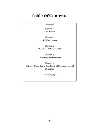 - 3 -
Table Of Contents
Foreword
Chapter 1:
The Basics
Chapter 2:
Solving Issues
Chapter 3:
What About Personalities
Chapter 4:
Listening And Success
Chapter 5:
Being A Good Team Leader And Conversational
Training
Wrapping Up
 