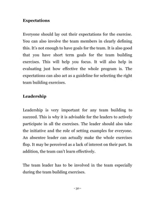 - 30 -
Expectations
Everyone should lay out their expectations for the exercise.
You can also involve the team members in clearly defining
this. It’s not enough to have goals for the team. It is also good
that you have short term goals for the team building
exercises. This will help you focus. It will also help in
evaluating just how effective the whole program is. The
expectations can also act as a guideline for selecting the right
team building exercises.
Leadership
Leadership is very important for any team building to
succeed. This is why it is advisable for the leaders to actively
participate in all the exercises. The leader should also take
the initiative and the role of setting examples for everyone.
An absentee leader can actually make the whole exercises
flop. It may be perceived as a lack of interest on their part. In
addition, the team can’t learn effectively.
The team leader has to be involved in the team especially
during the team building exercises.
 
