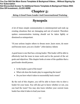 - 31 -
Chapter 5:
Being A Good Team Leader And Conversational Training
Synopsis
A lot of times simple communication is misinterpreted and ends up
creating situations that are damaging and out of control. Therefore
spoken communication training should not be taken lightly or
dismissed as unimportant.
“If your actions inspire others to dream more ,learn more, do more
and become more ,you are a leader ”.John Quincy Adams
A good team is one that has a strong leader. This leader will be able to
effectively lead the team in team work and in the pursuit of the set
goals and objectives. This chapter looks at some of the qualities that a
good leader should posses.
 Is the leader a part of the team?
 What role does the leader play in supporting the team?
 Do you have what it takes to successfully lead a team?
By the end of this chapter, you will be able to know who to elect a
leader for your team. You will also get to know whether or not, you
can lead the team? You may also learn whether your current team
leader has what it takes to lead your team
You Can Still Get More Scene Templates & Backgroud Videos... Without Signing Up
For Subscription
Get Discounted Access To Additional Scene Templates & Backgroud Videos With
One Off Investment...CLICK HERE
 