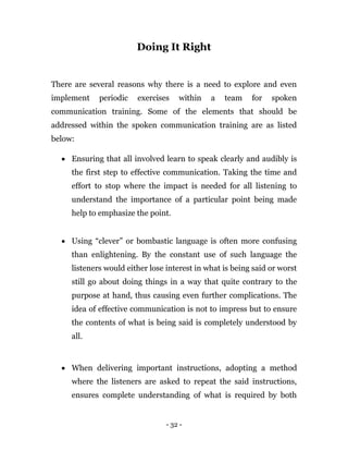 - 32 -
Doing It Right
There are several reasons why there is a need to explore and even
implement periodic exercises within a team for spoken
communication training. Some of the elements that should be
addressed within the spoken communication training are as listed
below:
 Ensuring that all involved learn to speak clearly and audibly is
the first step to effective communication. Taking the time and
effort to stop where the impact is needed for all listening to
understand the importance of a particular point being made
help to emphasize the point.
 Using “clever” or bombastic language is often more confusing
than enlightening. By the constant use of such language the
listeners would either lose interest in what is being said or worst
still go about doing things in a way that quite contrary to the
purpose at hand, thus causing even further complications. The
idea of effective communication is not to impress but to ensure
the contents of what is being said is completely understood by
all.
 When delivering important instructions, adopting a method
where the listeners are asked to repeat the said instructions,
ensures complete understanding of what is required by both
 