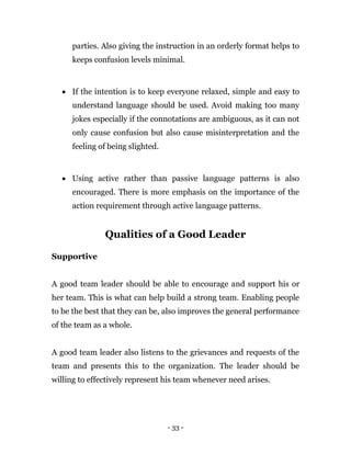 - 33 -
parties. Also giving the instruction in an orderly format helps to
keeps confusion levels minimal.
 If the intention is to keep everyone relaxed, simple and easy to
understand language should be used. Avoid making too many
jokes especially if the connotations are ambiguous, as it can not
only cause confusion but also cause misinterpretation and the
feeling of being slighted.
 Using active rather than passive language patterns is also
encouraged. There is more emphasis on the importance of the
action requirement through active language patterns.
Qualities of a Good Leader
Supportive
A good team leader should be able to encourage and support his or
her team. This is what can help build a strong team. Enabling people
to be the best that they can be, also improves the general performance
of the team as a whole.
A good team leader also listens to the grievances and requests of the
team and presents this to the organization. The leader should be
willing to effectively represent his team whenever need arises.
 