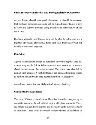 - 34 -
Great Interpersonal Skills and Strong Relatable Character
A good leader should have good character. He should be someone
that the team members can easily talk to. A good leader knows where
to strike the balance between being friendly and authoritative at the
same time.
If a team respects their leader, they will be able to follow and work
together effectively. However, a team that fears their leader will not
be able to work well together.
Confident
A good leader should always be confident in everything that they do.
A team may easily fail to follow a person who seems to be unsure
about themselves or the tasks in hand. The team may also fail to
respect such a leader. A confident leader can also easily inspire others
to be their best and work hard at attaining their set objectives.
A confident person is more likely to lead a team effectively.
Committed to Excellence
There are different types of teams. There is a team that may just try to
complete assignments fast without paying attention to quality. There
are others that can’t be bothered and normally fail to meet objectives
or deadlines. These teams have weak leaders who fail to lead them in
 