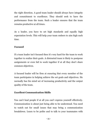 - 35 -
the right direction. A good team leader should always have integrity
and commitment to excellence. They should seek to have the
performance from the team. Such a leader ensures that the team
remains productive at all times.
As a leader, you have to set high standards and equally high
expectation levels. This will help your team embers to aim high each
time.
Focused
If a team leader isn’t focused then it’s very hard for the team to work
together to realize their goals. A distracted team is likely to postpone
assignments or even fail to work together if at all they don’t share
common objectives.
A focused leader will be firm at ensuring that every member of the
team participates in helping achieve the set goals and objectives. He
normally has his mind set of increasing productivity and the output
quality of the team.
Excellent Communication Skills
You can’t lead people if at all you can’t express yourself effectively.
Communication is about just being able to be understood. You need
to watch out for small issues that may bring a communication
breakdown. Learn to be polite and to talk to your teammates with
 