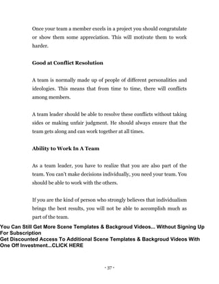 - 37 -
Once your team a member excels in a project you should congratulate
or show them some appreciation. This will motivate them to work
harder.
Good at Conflict Resolution
A team is normally made up of people of different personalities and
ideologies. This means that from time to time, there will conflicts
among members.
A team leader should be able to resolve these conflicts without taking
sides or making unfair judgment. He should always ensure that the
team gets along and can work together at all times.
Ability to Work In A Team
As a team leader, you have to realize that you are also part of the
team. You can’t make decisions individually, you need your team. You
should be able to work with the others.
If you are the kind of person who strongly believes that individualism
brings the best results, you will not be able to accomplish much as
part of the team.
You Can Still Get More Scene Templates & Backgroud Videos... Without Signing Up
For Subscription
Get Discounted Access To Additional Scene Templates & Backgroud Videos With
One Off Investment...CLICK HERE
 
