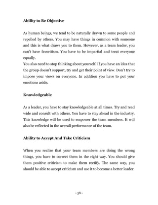 - 38 -
Ability to Be Objective
As human beings, we tend to be naturally drawn to some people and
repelled by others. You may have things in common with someone
and this is what draws you to them. However, as a team leader, you
can’t have favoritism. You have to be impartial and treat everyone
equally.
You also need to stop thinking about yourself. If you have an idea that
the group doesn’t support, try and get their point of view. Don’t try to
impose your views on everyone. In addition you have to put your
emotions aside.
Knowledgeable
As a leader, you have to stay knowledgeable at all times. Try and read
wide and consult with others. You have to stay ahead in the industry.
This knowledge will be used to empower the team members. It will
also be reflected in the overall performance of the team.
Ability to Accept And Take Criticism
When you realize that your team members are doing the wrong
things, you have to correct them in the right way. You should give
them positive criticism to make them rectify. The same way, you
should be able to accept criticism and use it to become a better leader.
 
