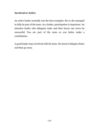 - 39 -
Involved or Active
An active leader normally sets the best examples. He or she managed
to fully be part of the team. As a leader, participation is important. An
absentee leader who delegates tasks and then leaves can never be
successful. You are part of the team so you better make a
contribution.
A good leader stays involved with his team. He doesn’t delegate duties
and then go away.
 