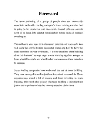 - 4 -
Foreword
The mere gathering of a group of people does not necessarily
constitute to the effective beginnings of a team training exercise that
is going to be productive and successful. Several different aspects
need to be taken into careful consideration before such an exercise
even begins.
This will open your eyes to fundamental principles of teamwork. You
will learn the secrets behind successful teams and how to have the
same successes in your own teams. It closely examines team building
since this is one of the ways to get a team working together. You get to
learn what this entails and what kind of teams can use these exercises
to succeed.
Many leading companies have embraced the act of team building.
They have managed to realize just how important teamwork is. These
organizations spend a lot of money and team investing in team
building. This ebook also looks at why team building is important not
just to the organization but also to every member of the team.
 