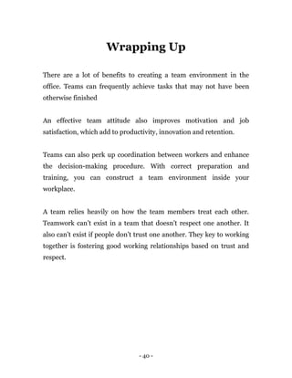 - 40 -
Wrapping Up
There are a lot of benefits to creating a team environment in the
office. Teams can frequently achieve tasks that may not have been
otherwise finished
An effective team attitude also improves motivation and job
satisfaction, which add to productivity, innovation and retention.
Teams can also perk up coordination between workers and enhance
the decision-making procedure. With correct preparation and
training, you can construct a team environment inside your
workplace.
A team relies heavily on how the team members treat each other.
Teamwork can’t exist in a team that doesn’t respect one another. It
also can’t exist if people don’t trust one another. They key to working
together is fostering good working relationships based on trust and
respect.
 