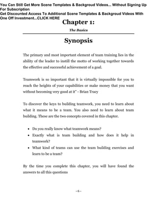- 6 -
Chapter 1:
The Basics
Synopsis
The primary and most important element of team training lies in the
ability of the leader to instill the motto of working together towards
the effective and successful achievement of a goal.
Teamwork is so important that it is virtually impossible for you to
reach the heights of your capabilities or make money that you want
without becoming very good at it” - Brian Tracy
To discover the keys to building teamwork, you need to learn about
what it means to be a team. You also need to learn about team
building. These are the two concepts covered in this chapter.
 Do you really know what teamwork means?
 Exactly what is team building and how does it help in
teamwork?
 What kind of teams can use the team building exercises and
learn to be a team?
By the time you complete this chapter, you will have found the
answers to all this questions
You Can Still Get More Scene Templates & Backgroud Videos... Without Signing Up
For Subscription
Get Discounted Access To Additional Scene Templates & Backgroud Videos With
One Off Investment...CLICK HERE
 