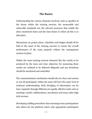 - 7 -
The Basics
Understanding the various elements involved, such as specifics of
the theme within the training exercise, the measurable and
achievable standards set, the relevant processes that enable the
afore mentioned items and the time frame in which all this is to
take place.
Discussions on project plans, schedules and budget should all be
held at the onset of the training exercise to ensure the overall
performance of the team properly reflects the management
systems in place.
Within the team training exercise elements like the results to be
produced by the team and clear objectives for measuring these
results are outlined to be followed diligently and any deviations
should be monitored and controlled.
The communications mechanism should also be clear and concise
as not all participants within the team will have the same level of
technical understanding. Such divulging of information can be
done regularly through different yet equally effective tools such as
meetings, emails, collaborations, newsletters and many other high
tech avenues.
Developing staffing procedures that encourage team participations
also allows for the platform where only appropriate participants
 