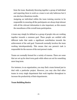 - 8 -
form the team. Randomly throwing together a group of individual
and expecting them to work as a team is not only ludicrous but it
can also have disastrous results.
Assigning an individual within the team training exercise to be
responsible in ensuring all the participants are always kept abreast
with all the relevant information is also important, as this ensure
the smoothness of the overall team participation.
A team may simply be defined as a group of people who are working
together towards a common goal. These people are entitled with
different tasks that make a significant contribution towards the
achievement of the said goal. Teamwork normally involves the team
working interdependently. This means that one person’s task is
responsible for the success of the next person’s tasks.
Teams are normally formed for a variety of reasons. There are some
that are set up for short term goals while others are set for something
more long term.
For instance, in an organization, you may find a team formed just to
deal with a particular project. However, you may also find other
teams in every single department that work together throughout to
increase the productivity of their departments.
Team Building Basics
 