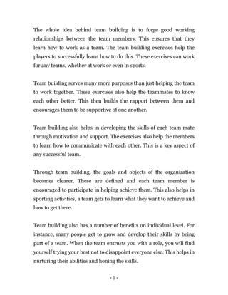 - 9 -
The whole idea behind team building is to forge good working
relationships between the team members. This ensures that they
learn how to work as a team. The team building exercises help the
players to successfully learn how to do this. These exercises can work
for any teams, whether at work or even in sports.
Team building serves many more purposes than just helping the team
to work together. These exercises also help the teammates to know
each other better. This then builds the rapport between them and
encourages them to be supportive of one another.
Team building also helps in developing the skills of each team mate
through motivation and support. The exercises also help the members
to learn how to communicate with each other. This is a key aspect of
any successful team.
Through team building, the goals and objects of the organization
becomes clearer. These are defined and each team member is
encouraged to participate in helping achieve them. This also helps in
sporting activities, a team gets to learn what they want to achieve and
how to get there.
Team building also has a number of benefits on individual level. For
instance, many people get to grow and develop their skills by being
part of a team. When the team entrusts you with a role, you will find
yourself trying your best not to disappoint everyone else. This helps in
nurturing their abilities and honing the skills.
 