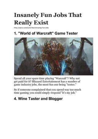 Insanely Fun Jobs That
Really Exist
http://aplus.com/a/15-Real-Amazing-Fun-Jobs
1. "World of Warcraft" Game Tester
Spend all your spare time playing "Warcraft"? Why not
get paid for it? Blizzard Entertainment has a number of
game industry jobs, the most fun one being "tester."
So if someone complained that you spend way too much
time gaming you could simply respond "It's my job."
4. Wine Taster and Blogger
 