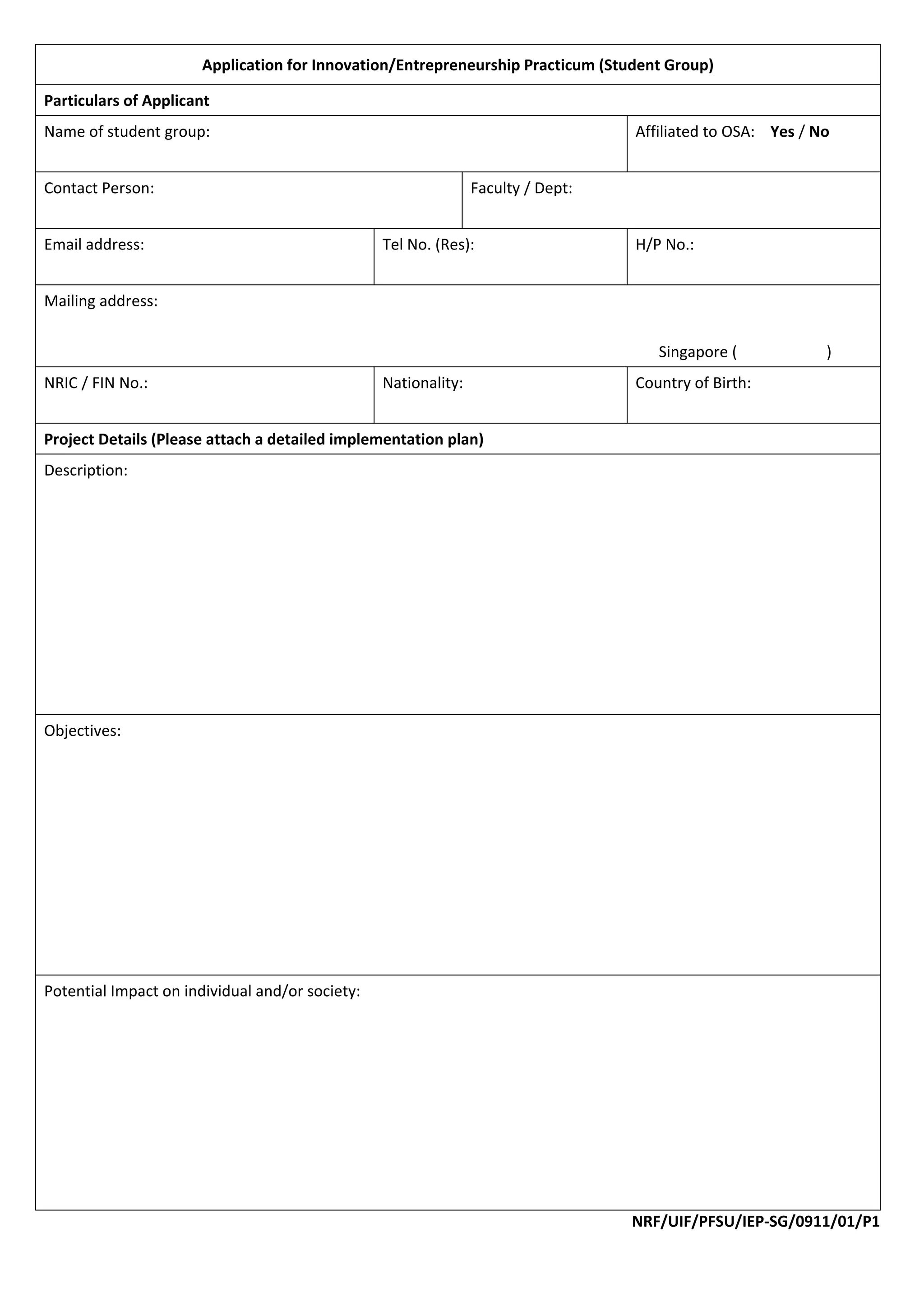 Application for Innovation/Entrepreneurship Practicum (Student Group) 

Particulars of Applicant 
Name of student group:                                                                   Affiliated to OSA:    Yes / No 
 
Contact Person:                                                   Faculty / Dept: 
 
Email address:                                    Tel No. (Res):                         H/P No.: 
 
Mailing address: 
 
                                                                                            Singapore (               ) 
NRIC / FIN No.:                                   Nationality:                           Country of Birth: 
 
Project Details (Please attach a detailed implementation plan) 
Description: 
 
 
 
 
 
 
 
 
 
Objectives: 
 
 
 
 
                                             
 
 
 
 
Potential Impact on individual and/or society: 
 
 
 
 
 
 
 
 
                                                                                         NRF/UIF/PFSU/IEP‐SG/0911/01/P1 
 