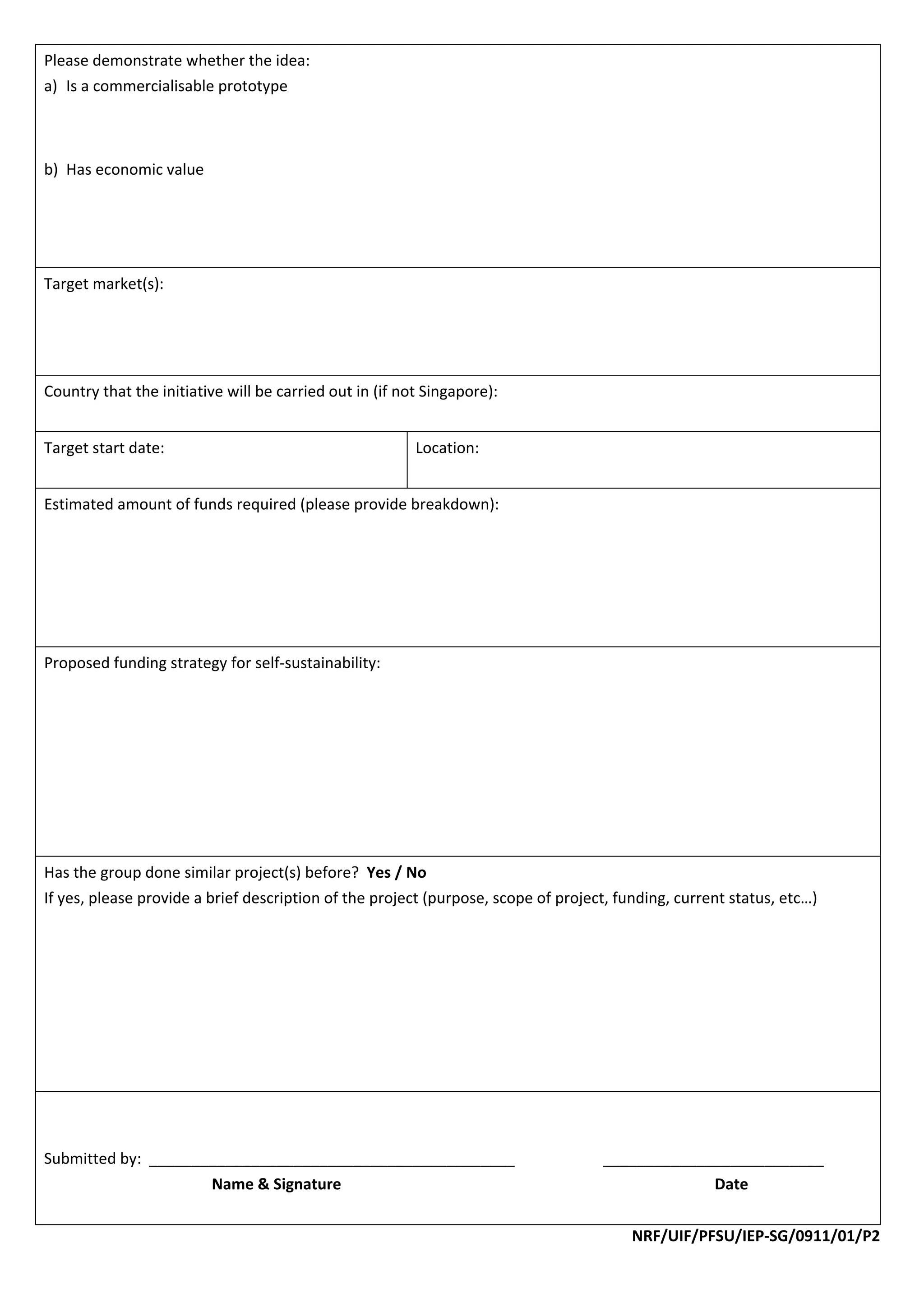 Please demonstrate whether the idea: 
a) Is a commercialisable prototype 
    
    
    
b) Has economic value 
          
          
          
          
Target market(s): 
 
 
 
Country that the initiative will be carried out in (if not Singapore):  
 
Target start date:                                       Location: 
                                                          
Estimated amount of funds required (please provide breakdown): 
 
 
 
 
 
Proposed funding strategy for self‐sustainability: 
 
 
 
 
 
 
 
Has the group done similar project(s) before?  Yes / No 
If yes, please provide a brief description of the project (purpose, scope of project, funding, current status, etc…) 
 
 
 
 
 
 
 
 
 
Submitted by:  ___________________________________________                          __________________________ 
                      Name & Signature                                                           Date 
 
                                                                                        NRF/UIF/PFSU/IEP‐SG/0911/01/P2 
 