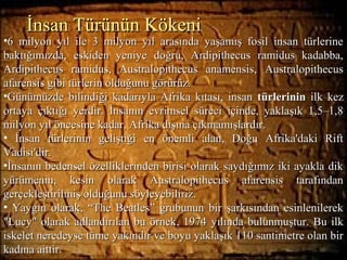Hieroglyphs: Say What?
•6 milyon yıl ile 3 milyon yıl arasında yaşamış fosil insan türlerine6 milyon yıl ile 3 milyon yıl arasında yaşamış fosil insan türlerine
baktığımızda, eskiden yeniye doğru, Ardipithecus ramidus kadabba,baktığımızda, eskiden yeniye doğru, Ardipithecus ramidus kadabba,
Ardipithecus ramidus, Australopithecus anamensis, AustralopithecusArdipithecus ramidus, Australopithecus anamensis, Australopithecus
afarensis gibi türlerin olduğunu görürüz.afarensis gibi türlerin olduğunu görürüz.
•Günümüzde bilindiği kadarıyla Afrika kıtası, insanGünümüzde bilindiği kadarıyla Afrika kıtası, insan türlerinintürlerinin ilk kezilk kez
ortaya çıktığı yerdir. İnsanın evrimsel süreci içinde, yaklaşık 1,5–1,8ortaya çıktığı yerdir. İnsanın evrimsel süreci içinde, yaklaşık 1,5–1,8
milyon yıl öncesine kadar, Afrika dışına çıkmamışlardır.milyon yıl öncesine kadar, Afrika dışına çıkmamışlardır.
• İnsan türlerinin geliştiği en önemli alan, Doğu Afrika'daki Riftİnsan türlerinin geliştiği en önemli alan, Doğu Afrika'daki Rift
Vadisi'dir.Vadisi'dir.
•İnsanın bedensel özelliklerinden birisi olarak saydığımız iki ayakla dikİnsanın bedensel özelliklerinden birisi olarak saydığımız iki ayakla dik
yürümenin, kesin olarak Australopithecus afarensis tarafındanyürümenin, kesin olarak Australopithecus afarensis tarafından
gerçekleştirilmiş olduğunu söyleyebiliriz.gerçekleştirilmiş olduğunu söyleyebiliriz.
• Yaygın olarak, “The Beatles” grubunun bir şarkısından esinlenilerekYaygın olarak, “The Beatles” grubunun bir şarkısından esinlenilerek
"Lucy" olarak adlandırılan bu örnek, 1974"Lucy" olarak adlandırılan bu örnek, 1974 yılında bulunmuştur. Bu ilkyılında bulunmuştur. Bu ilk
iskelet neredeyse tüme yakındır ve boyu yaklaşık 110 santimetre olan biriskelet neredeyse tüme yakındır ve boyu yaklaşık 110 santimetre olan bir
kadına aittir.kadına aittir.
İnsan Türünün Kökeniİnsan Türünün Kökeni
 