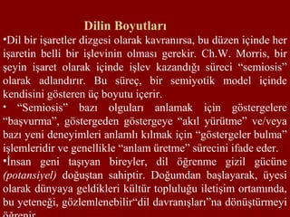 Dilin Boyutları
•Dil bir işaretler dizgesi olarak kavranırsa, bu düzen içinde her
işaretin belli bir işlevinin olması gerekir. Ch.W. Morris, bir
şeyin işaret olarak içinde işlev kazandığı süreci “semiosis”
olarak adlandırır. Bu süreç, bir semiyotik model içinde
kendisini gösteren üç boyutu içerir.
• “Semiosis” bazı olguları anlamak için göstergelere
“başvurma”, göstergeden göstergeye “akıl yürütme” ve/veya
bazı yeni deneyimleri anlamlı kılmak için “göstergeler bulma”
işlemleridir ve genellikle “anlam üretme” sürecini ifade eder.
•İnsan geni taşıyan bireyler, dil öğrenme gizil gücüne
(potansiyel) doğuştan sahiptir. Doğumdan başlayarak, üyesi
olarak dünyaya geldikleri kültür topluluğu iletişim ortamında,
bu yeteneği, gözlemlenebilir“dil davranışları”na dönüştürmeyi
 