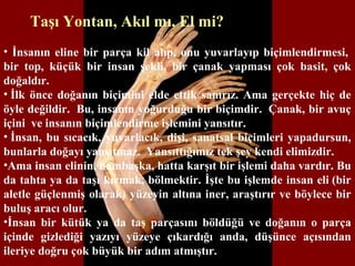 Taşı Yontan, Akıl mı, El mi?
• İnsanın eline bir parça kil alıp, onu yuvarlayıp biçimlendirmesi,
bir top, küçük bir insan şekli, bir çanak yapması çok basit, çok
doğaldır.
• İlk önce doğanın biçimini elde ettik sanırız. Ama gerçekte hiç de
öyle değildir. Bu, insanın yoğurduğu bir biçimdir. Çanak, bir avuç
içini ve insanın biçimlendirme işlemini yansıtır.
• İnsan, bu sıcacık, yuvarlacık, dişi, sanatsal biçimleri yapadursun,
bunlarla doğayı yansıtmaz. Yansıttığımız tek şey kendi elimizdir.
•Ama insan elinin, bambaşka, hatta karşıt bir işlemi daha vardır. Bu
da tahta ya da taşı kırmak, bölmektir. İşte bu işlemde insan eli (bir
aletle güçlenmiş olarak) yüzeyin altına iner, araştırır ve böylece bir
buluş aracı olur.
•İnsan bir kütük ya da taş parçasını böldüğü ve doğanın o parça
içinde gizlediği yazıyı yüzeye çıkardığı anda, düşünce açısından
ileriye doğru çok büyük bir adım atmıştır.
 