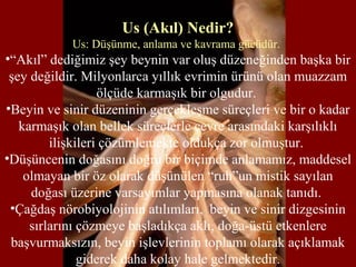 Us (Akıl) Nedir?
Us: Düşünme, anlama ve kavrama gücüdür.
•“Akıl” dediğimiz şey beynin var oluş düzeneğinden başka bir
şey değildir. Milyonlarca yıllık evrimin ürünü olan muazzam
ölçüde karmaşık bir olgudur.
•Beyin ve sinir düzeninin gerçekleşme süreçleri ve bir o kadar
karmaşık olan bellek süreçlerle çevre arasındaki karşılıklı
ilişkileri çözümlemekte oldukça zor olmuştur.
•Düşüncenin doğasını doğru bir biçimde anlamamız, maddesel
olmayan bir öz olarak düşünülen “ruh”un mistik sayılan
doğası üzerine varsayımlar yapmasına olanak tanıdı.
•Çağdaş nörobiyolojinin atılımları, beyin ve sinir dizgesinin
sırlarını çözmeye başladıkça aklı, doğa-üstü etkenlere
başvurmaksızın, beyin işlevlerinin toplamı olarak açıklamak
giderek daha kolay hale gelmektedir.
 