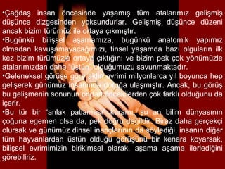 •Çağdaş insan öncesinde yaşamış tüm atalarımız gelişmiş
düşünce dizgesinden yoksundurlar. Gelişmiş düşünce düzeni
ancak bizim türümüz ile ortaya çıkmıştır.
•Bugünkü bilişsel aşamamıza, bugünkü anatomik yapımız
olmadan kavuşamayacağımızı, tinsel yaşamda bazı olguların ilk
kez bizim türümüzle ortaya çıktığını ve bizim pek çok yönümüzle
atalarımızdan daha “üstün” olduğumuzu savunmaktadır.
•Geleneksel görüşe göre aklın evrimi milyonlarca yıl boyunca hep
gelişerek günümüz insanında doruğa ulaşmıştır. Ancak, bu görüş
bu gelişmenin sonunun ondan öncekilerden çok farklı olduğunu da
içerir.
•Bu tür bir “anlak patlaması” kuramı, şu an bilim dünyasının
çoğuna egemen olsa da, pek doğru değildir. Biraz daha gerçekçi
olursak ve günümüz dinsel inançlarının da söylediği, insanın diğer
tüm hayvanlardan üstün olduğu görüşünü bir kenara koyarsak,
bilişsel evrimimizin birikimsel olarak, aşama aşama ilerlediğini
görebiliriz.
 