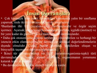 İnsan Davranışlarıİnsan Davranışları
• Çok karmaşık olan insan davranışları konusunda yalın bir sınıflama
yaparsak, özde iki tür davranış biçimi ile karşılaşırız:
•Bunlardan ilki UT (uyarım-tepki) davranışlarıdır ve özgür seçim
içermez. Açarsak; dengeleme (homeostatik), refleks, içgüdü (instinct) ve
bir yere kadar da güdüler (drive/motiv) bu tür davranışlardır.
• Daha çok otonom sinir sistemi tarafından yönlendirilen ve herhangi bir
istencin etkin olamadığı bu tür davranışlar ahlâksal değerlendirmelerin
dışında olmalıdır. Çünkü bunlar otomatik tepkilerden oluşan ve
bireysellik taşımayan davranış biçimleridir.
• İkinci tür davranışlarımız ise UOT (uyarım-organizma-tepki) türü
davranışladır ki bunlar; alınan uyarıcıya, organizmanın yorumunu
katarak tepki vermektir.
• Bu davranışlarda az çok istençli bir seçim vardır.
 
