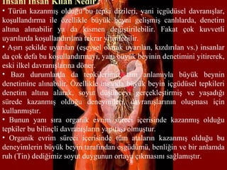 İnsanı İnsan Kılan Nedir?
• Türün kazanmış olduğu bu tepki dizileri, yani içgüdüsel davranışlar,
koşullandırma ile özellikle büyük beyni gelişmiş canlılarda, denetim
altına alınabilir ya da kısmen değiştirilebilir. Fakat çok kuvvetli
uyarılarda koşullandırılma tekrar yitirilebilir.
• Aşırı şekilde uyarılan (eşeysel olarak uyarılan, kızdırılan vs.) insanlar
da çok defa bu koşullandırmayı, yani büyük beyinin denetimini yitirerek,
eski ilkel davranışlarına döner.
• Bazı durumlarda da tepkilerimiz tam anlamıyla büyük beynin
denetimine alınabilir. Özellikle insanda büyük beyin içgüdüsel tepkileri
denetim altına alarak, soyut düşünceyi gerçekleştirmiş ve yaşadığı
sürede kazanmış olduğu deneyimleri, davranışlarının oluşması için
kullanmıştır.
• Bunun yanı sıra organik evrim süreci içerisinde kazanmış olduğu
tepkiler bu bilinçli davranışların yapıtaşı olmuştur.
• Organik evrim süreci içerisinde tüm ataların kazanmış olduğu bu
deneyimlerin büyük beyin tarafından eşgüdümü, benliğin ve bir anlamda
ruh (Tin) dediğimiz soyut duygunun ortaya çıkmasını sağlamıştır.
 