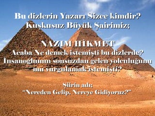 Bu dizlerin Yazarı Sizce kimdir?dizlerin Yazarı Sizce kimdir?
Kuşkusuz Büyük Şairimiz;Kuşkusuz Büyük Şairimiz;
NAZIM HİKMETNAZIM HİKMET
Acaba Ne demek istemişti bu dizlerde?Acaba Ne demek istemişti bu dizlerde?
İnsanoğlunun sonsuzdan gelen yolculuğunuİnsanoğlunun sonsuzdan gelen yolculuğunu
mu vurgulamak istemişti?mu vurgulamak istemişti?
Şiirin adı;Şiirin adı;
““Nereden Gelip, Nereye Gidiyoruz?”Nereden Gelip, Nereye Gidiyoruz?”
 