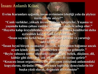 İnsanı Anlamlı Kılan;
Evrim Kuramları ışığında, insan evrimimin izlediği yolu da şöyleceEvrim Kuramları ışığında, insan evrimimin izlediği yolu da şöylece
özetleyebilir miyiz?”özetleyebilir miyiz?”
““Canlı varlıklar, yüksek üreme yetisine sahiptirler, Yaşama veCanlı varlıklar, yüksek üreme yetisine sahiptirler, Yaşama ve
yaşamda kalma çabası canlılar arasında rekabete sebep olur.”yaşamda kalma çabası canlılar arasında rekabete sebep olur.”
“Hayatta kalıp üreyebilenler, yaşadıkları ortamda kendilerini daha“Hayatta kalıp üreyebilenler, yaşadıkları ortamda kendilerini daha
ayrıcalıklı kılan özellikleri olanlardır.”ayrıcalıklı kılan özellikleri olanlardır.”
““İnsan soyunu farklı kılan, onun beyin gelişimi ve yarattığıİnsan soyunu farklı kılan, onun beyin gelişimi ve yarattığı
işlevlerdir.”işlevlerdir.”
““İnsan beyni birçok aşamadan geçerek, birbirinden bağımsız ancakİnsan beyni birçok aşamadan geçerek, birbirinden bağımsız ancak
uyum içinde çalışan bölümlerden meydana gelmiştir.”uyum içinde çalışan bölümlerden meydana gelmiştir.”
““Beyin yalnızca somut olgularla çalışmaz; us, bellek, düşünce, dil,Beyin yalnızca somut olgularla çalışmaz; us, bellek, düşünce, dil,
kültür gibi daha pek çok soyut işlevi de yerine getirir”kültür gibi daha pek çok soyut işlevi de yerine getirir”
““Kısacası insan organizması, dış dünyanın izdüşümü anlamındakiKısacası insan organizması, dış dünyanın izdüşümü anlamındaki
kopyalarını, türünün evrimi boyunca topladığı deneyimlerin birkopyalarını, türünün evrimi boyunca topladığı deneyimlerin bir
başka yüzü olarak, doğuştan devralmıştır”başka yüzü olarak, doğuştan devralmıştır”
 